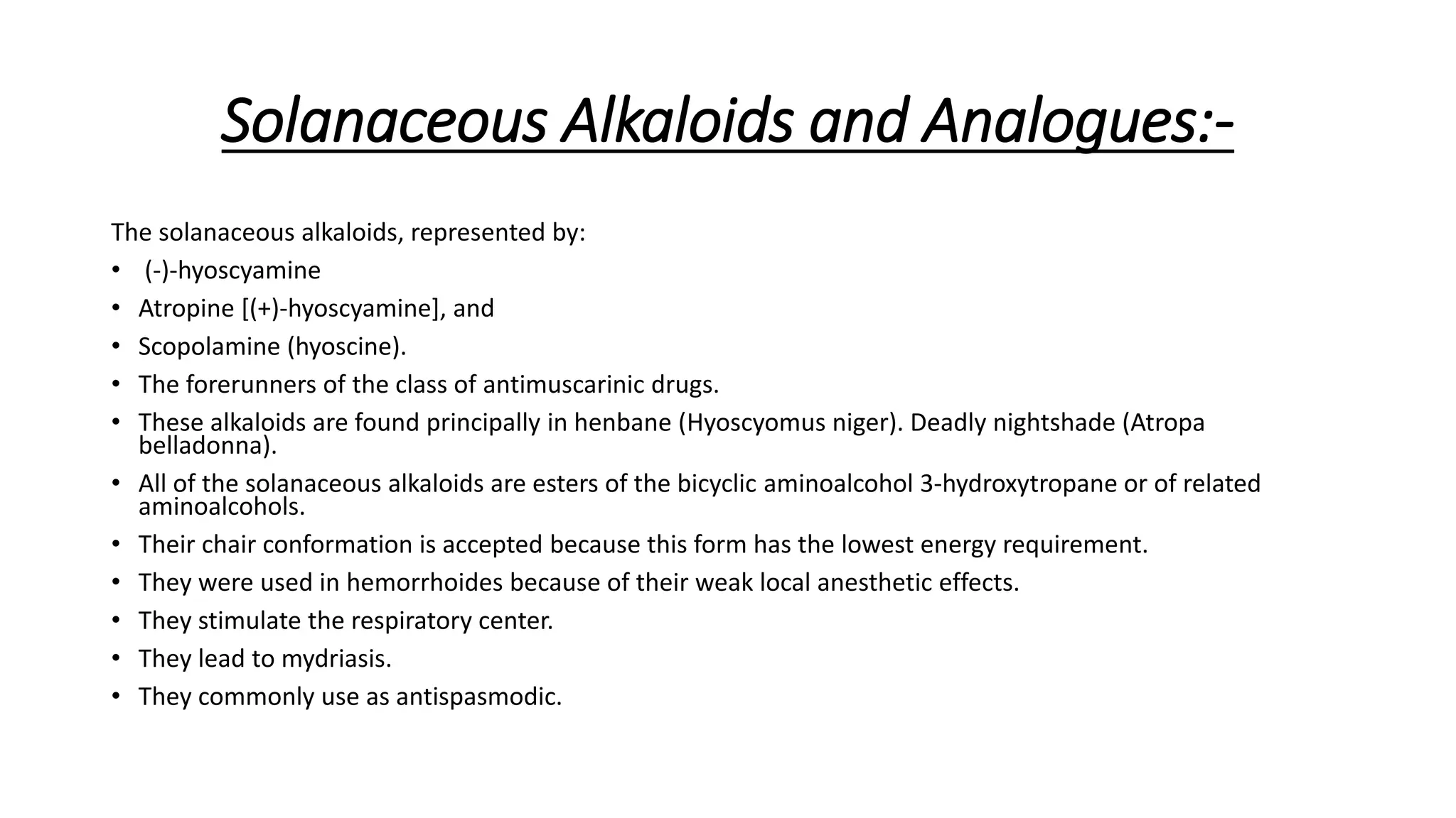 Solanaceous Alkaloids and Analogues:-
The solanaceous alkaloids, represented by:
• (-)-hyoscyamine
• Atropine [(+)-hyoscyamine], and
• Scopolamine (hyoscine).
• The forerunners of the class of antimuscarinic drugs.
• These alkaloids are found principally in henbane (Hyoscyomus niger). Deadly nightshade (Atropa
belladonna).
• All of the solanaceous alkaloids are esters of the bicyclic aminoalcohol 3-hydroxytropane or of related
aminoalcohols.
• Their chair conformation is accepted because this form has the lowest energy requirement.
• They were used in hemorrhoides because of their weak local anesthetic effects.
• They stimulate the respiratory center.
• They lead to mydriasis.
• They commonly use as antispasmodic.
 