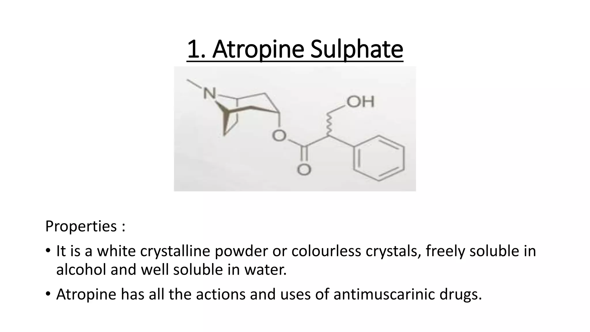 1. Atropine Sulphate
Properties :
• It is a white crystalline powder or colourless crystals, freely soluble in
alcohol and well soluble in water.
• Atropine has all the actions and uses of antimuscarinic drugs.
 