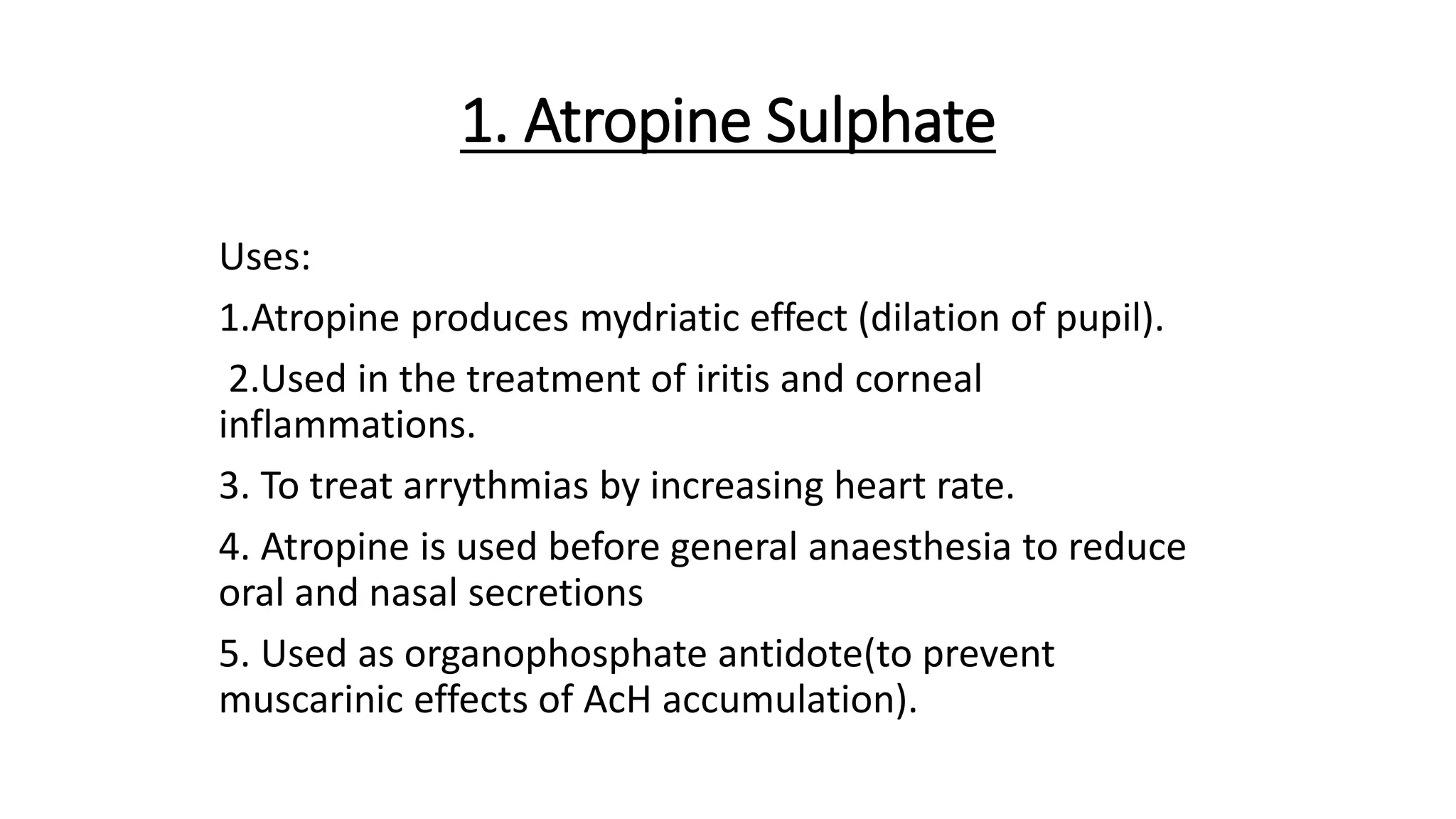1. Atropine Sulphate
Uses:
1.Atropine produces mydriatic effect (dilation of pupil).
2.Used in the treatment of iritis and corneal
inflammations.
3. To treat arrythmias by increasing heart rate.
4. Atropine is used before general anaesthesia to reduce
oral and nasal secretions
5. Used as organophosphate antidote(to prevent
muscarinic effects of AcH accumulation).
 