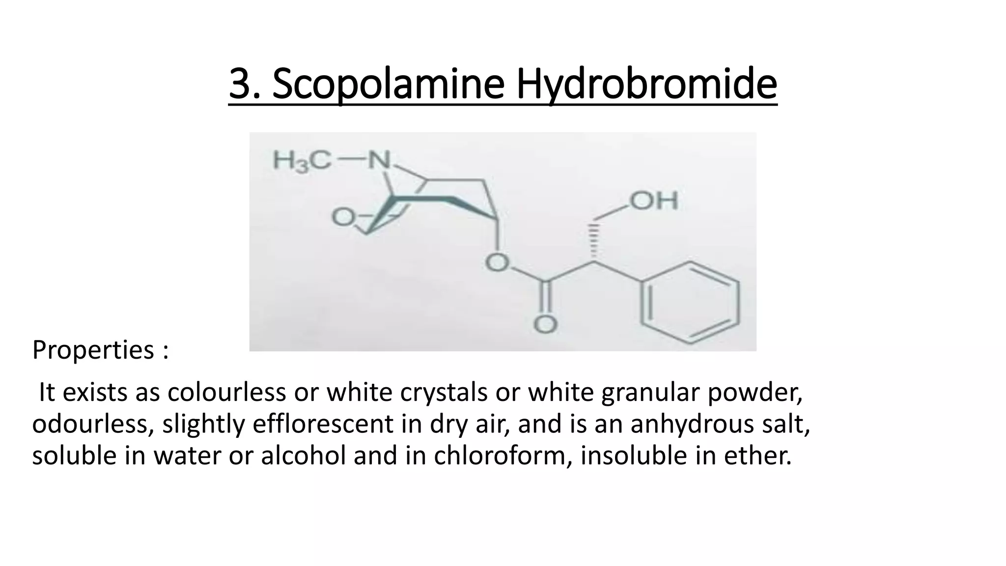 3. Scopolamine Hydrobromide
Properties :
It exists as colourless or white crystals or white granular powder,
odourless, slightly efflorescent in dry air, and is an anhydrous salt,
soluble in water or alcohol and in chloroform, insoluble in ether.
 