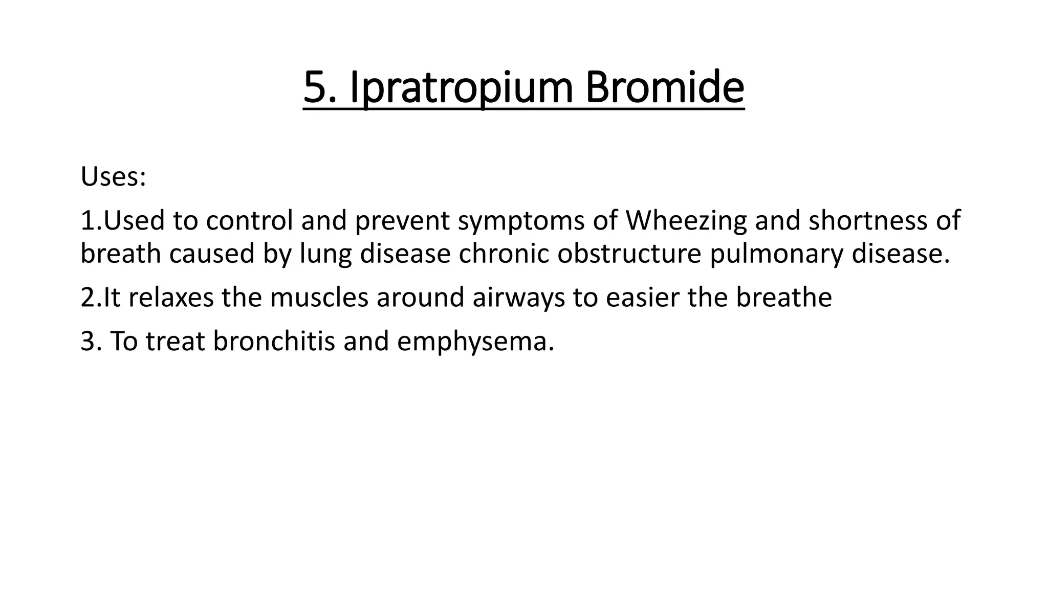 5. Ipratropium Bromide
Uses:
1.Used to control and prevent symptoms of Wheezing and shortness of
breath caused by lung disease chronic obstructure pulmonary disease.
2.It relaxes the muscles around airways to easier the breathe
3. To treat bronchitis and emphysema.
 