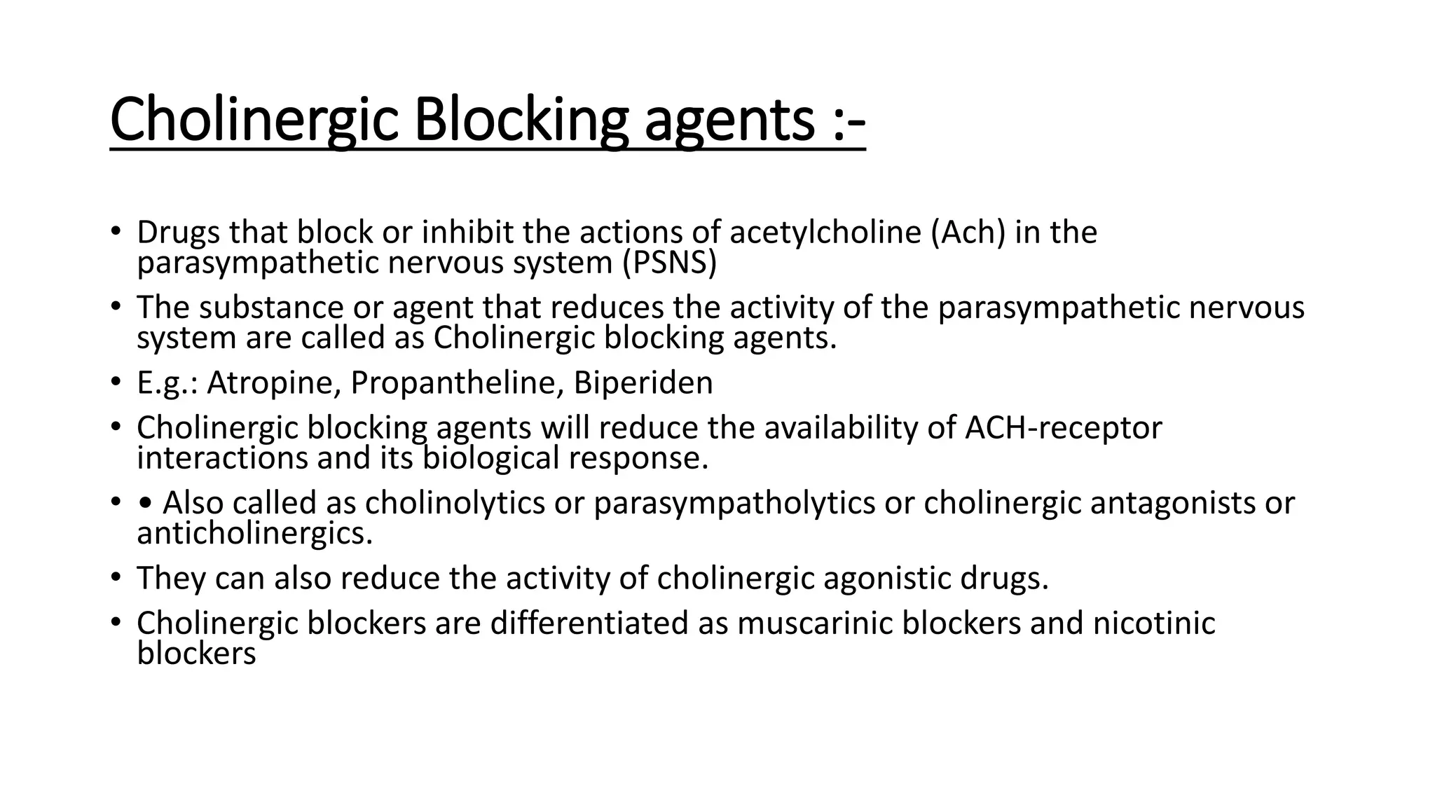 Cholinergic Blocking agents :-
• Drugs that block or inhibit the actions of acetylcholine (Ach) in the
parasympathetic nervous system (PSNS)
• The substance or agent that reduces the activity of the parasympathetic nervous
system are called as Cholinergic blocking agents.
• E.g.: Atropine, Propantheline, Biperiden
• Cholinergic blocking agents will reduce the availability of ACH-receptor
interactions and its biological response.
• • Also called as cholinolytics or parasympatholytics or cholinergic antagonists or
anticholinergics.
• They can also reduce the activity of cholinergic agonistic drugs.
• Cholinergic blockers are differentiated as muscarinic blockers and nicotinic
blockers
 