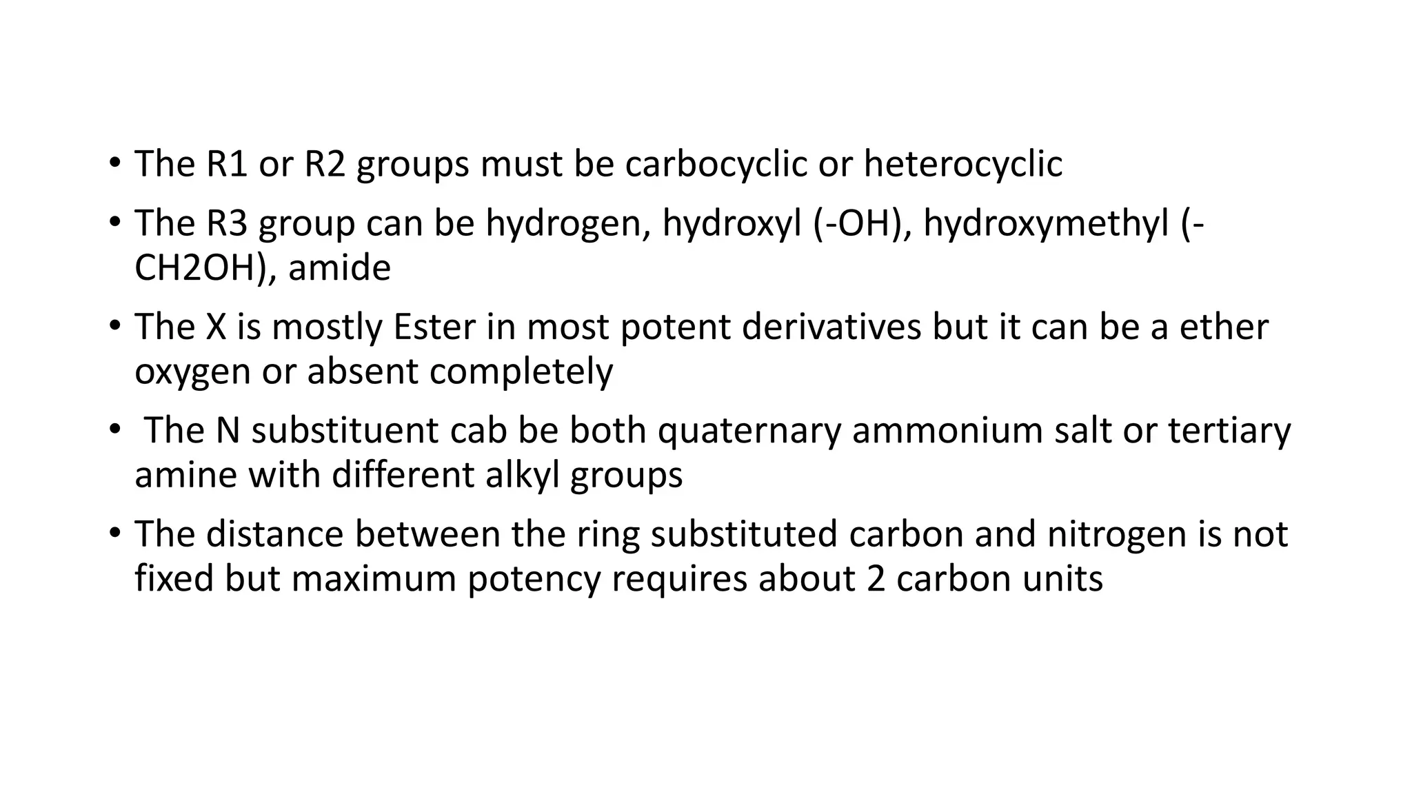 • The R1 or R2 groups must be carbocyclic or heterocyclic
• The R3 group can be hydrogen, hydroxyl (-OH), hydroxymethyl (-
CH2OH), amide
• The X is mostly Ester in most potent derivatives but it can be a ether
oxygen or absent completely
• The N substituent cab be both quaternary ammonium salt or tertiary
amine with different alkyl groups
• The distance between the ring substituted carbon and nitrogen is not
fixed but maximum potency requires about 2 carbon units
 