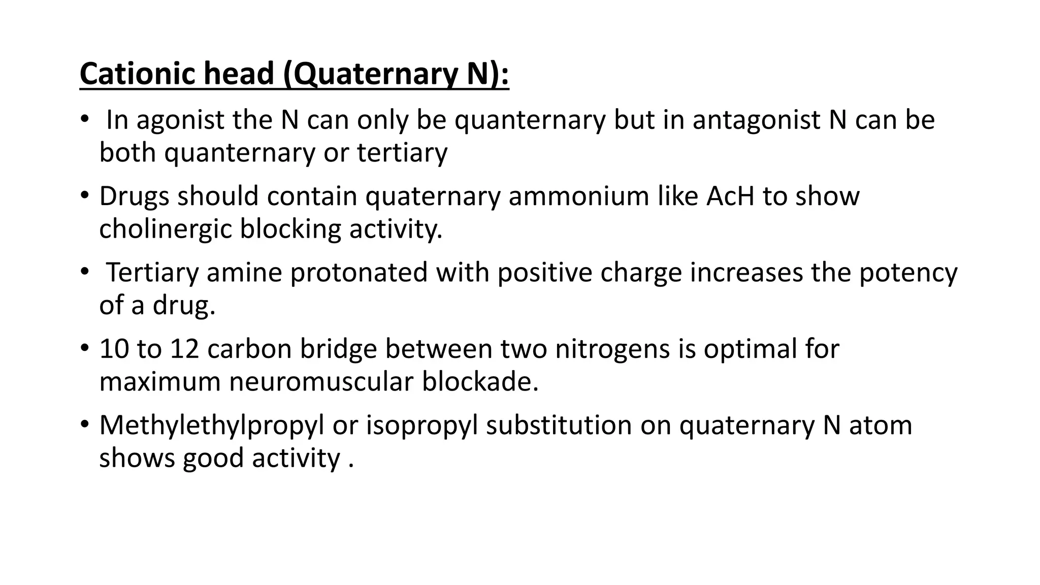 Cationic head (Quaternary N):
• In agonist the N can only be quanternary but in antagonist N can be
both quanternary or tertiary
• Drugs should contain quaternary ammonium like AcH to show
cholinergic blocking activity.
• Tertiary amine protonated with positive charge increases the potency
of a drug.
• 10 to 12 carbon bridge between two nitrogens is optimal for
maximum neuromuscular blockade.
• Methylethylpropyl or isopropyl substitution on quaternary N atom
shows good activity .
 