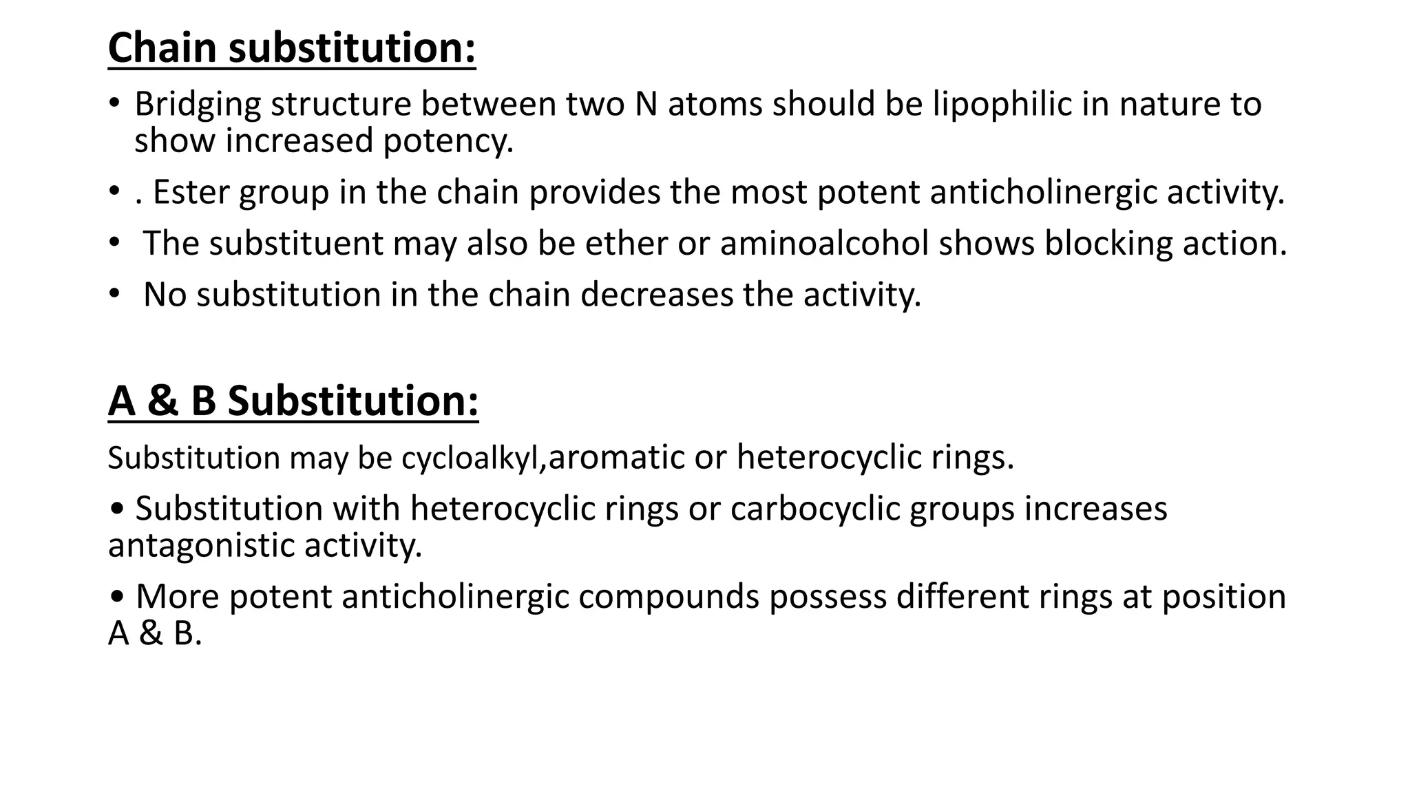 Chain substitution:
• Bridging structure between two N atoms should be lipophilic in nature to
show increased potency.
• . Ester group in the chain provides the most potent anticholinergic activity.
• The substituent may also be ether or aminoalcohol shows blocking action.
• No substitution in the chain decreases the activity.
A & B Substitution:
Substitution may be cycloalkyl,aromatic or heterocyclic rings.
• Substitution with heterocyclic rings or carbocyclic groups increases
antagonistic activity.
• More potent anticholinergic compounds possess different rings at position
A & B.
 