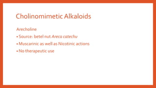 Arecholine
• Source: betel nut Areca catechu
• Muscarinic as well as Nicotinic actions
• No therapeutic use
Cholinomimetic Alkaloids
 