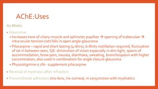 AChE:Uses
As Miotic
• Glaucoma:
• Increases tone of ciliary muscle and sphincter pupillae  opening of trabeculae 
intra ocular tension (iot) falls in open angle glaucoma
• Pilocarpine – rapid and short lasting (4-6hrs), 6-8hrly instillation required; fluctuation
of iot in between seen, S/E: diminution of vision especially in dim light, spasm of
accommodation, brow pain; nausea, diarrhoea, sweating, bronchospasm with higher
concentration; also used in combination for angle closure glaucoma
• Physostigmine 0.1% - supplement pilocarpine
• Reversal of mydriasis after refraction
• Prevent/break adhesions (iris-lens, iris-cornea): in conjunction with mydriatics
 