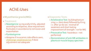 AChE:Uses
• Myasthenia gravis(MG):
• Treatment
• Neostigmine 15 mg orally 6 hrly, adjusted
according to response, dose requirement
fluctuates in accordance to remission and
exacerbation
• Pyridostigmine
• Atropine if muscarinic side effects seen,
cholinergic weakness/crisis if dose
adjustment not adequate
• DiagnosticTests
• AmeliorativeTest: Inj Edrophonium
2mg i.v. (test dose) followed by 8 mg
i.v. after 30-60 sec. reversal of
weakness and short lasting
improvement of strength: +ve for MG
• ProvocativeTest: hazardous – not
performed
• Demonstration of anti-NR antibodies in
plasma or muscle biopsy specimen
 