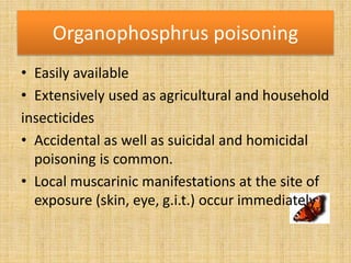 Organophosphrus poisoning
• Easily available
• Extensively used as agricultural and household
insecticides
• Accidental as well as suicidal and homicidal
poisoning is common.
• Local muscarinic manifestations at the site of
exposure (skin, eye, g.i.t.) occur immediately
 