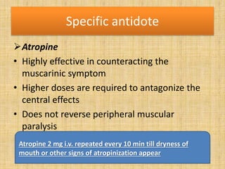 Specific antidote
Atropine
• Highly effective in counteracting the
muscarinic symptom
• Higher doses are required to antagonize the
central effects
• Does not reverse peripheral muscular
paralysis
Atropine 2 mg i.v. repeated every 10 min till dryness of
mouth or other signs of atropinization appear
 