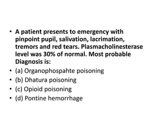 • A patient presents to emergency with
pinpoint pupil, salivation, lacrimation,
tremors and red tears. Plasmacholinesterase
level was 30% of normal. Most probable
Diagnosis is:
• (a) Organophospahte poisoning
• (b) Dhatura poisoning
• (c) Opioid poisoning
• (d) Pontine hemorrhage
 