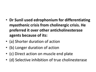 • Dr Sunil used edrophonium for differentiating
myasthenic crisis from cholinergic crisis. He
preferred it over other anticholinesterase
agents because of its:
• (a) Shorter duration of action
• (b) Longer duration of action
• (c) Direct action on muscle end plate
• (d) Selective inhibition of true cholinesterase
 