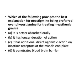 • Which of the following provides the best
explanation for neostigmine being preferred
over physostigmine for treating myasthenia
gravis?
• (a) It is better absorbed orally
• (b) It has longer duration of action
• (c) It has additional direct agonistic action on
nicotinic receptors at the muscle end plate
• (d) It penetrates blood brain barrier
 