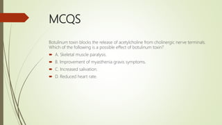 MCQS
Botulinum toxin blocks the release of acetylcholine from cholinergic nerve terminals.
Which of the following is a possible effect of botulinum toxin?
 A. Skeletal muscle paralysis.
 B. Improvement of myasthenia gravis symptoms.
 C. Increased salivation.
 D. Reduced heart rate.
 