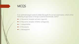MCQS
If an ophthalmologist wants to dilate the pupils for an eye examination, which of the
following drugs/classes of drugs could be theoretically useful?
 A. Muscarinic receptor activator (agonist).
 B. Muscarinic receptor inhibitor (antagonist).
 C. Acetylcholine.
 D. Pilocarpine.
 E. Neostigmine
 
