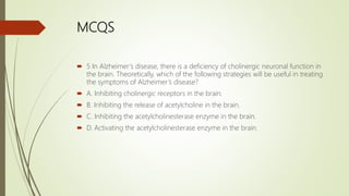 MCQS
 5 In Alzheimer’s disease, there is a deficiency of cholinergic neuronal function in
the brain. Theoretically, which of the following strategies will be useful in treating
the symptoms of Alzheimer’s disease?
 A. Inhibiting cholinergic receptors in the brain.
 B. Inhibiting the release of acetylcholine in the brain.
 C. Inhibiting the acetylcholinesterase enzyme in the brain.
 D. Activating the acetylcholinesterase enzyme in the brain.
 