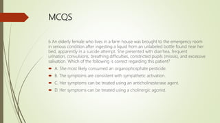 MCQS
6 An elderly female who lives in a farm house was brought to the emergency room
in serious condition after ingesting a liquid from an unlabeled bottle found near her
bed, apparently in a suicide attempt. She presented with diarrhea, frequent
urination, convulsions, breathing difficulties, constricted pupils (miosis), and excessive
salivation. Which of the following is correct regarding this patient?
 A. She most likely consumed an organophosphate pesticide.
 B. The symptoms are consistent with sympathetic activation.
 C. Her symptoms can be treated using an anticholinesterase agent.
 D. Her symptoms can be treated using a cholinergic agonist.
 