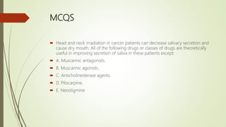 MCQS
 Head and neck irradiation in cancer patients can decrease salivary secretion and
cause dry mouth. All of the following drugs or classes of drugs are theoretically
useful in improving secretion of saliva in these patients except:
 A. Muscarinic antagonists.
 B. Muscarinic agonists.
 C. Anticholinesterase agents.
 D. Pilocarpine.
 E. Neostigmine
 