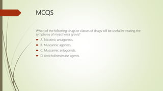 MCQS
Which of the following drugs or classes of drugs will be useful in treating the
symptoms of myasthenia gravis?
 A. Nicotinic antagonists.
 B. Muscarinic agonists.
 C. Muscarinic antagonists.
 D. Anticholinesterase agents.
 