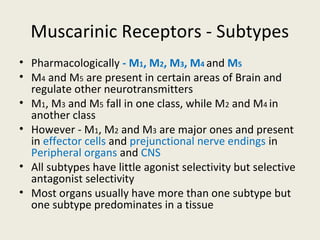 Muscarinic Receptors - Subtypes
• Pharmacologically - M1, M2, M3, M4 and M5
• M4 and M5 are present in certain areas of Brain and regulate other
neurotransmitters
• M1, M3 and M5 fall in one class, while M2 and M4 in another class
• However - M1, M2 and M3 are major ones and present in effector cells and
prejunctional nerve endings in Peripheral organs and CNS
• All subtypes have little agonist selectivity but selective antagonist selectivity
• Most organs usually have more than one subtype but one subtype predominates in
a tissue
 