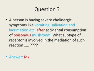 Question ?
• A person is having severe cholinergic symptoms like vomiting, salivation and
lacrimation etc. after accidental consumption of poisonous mushroom.
What subtype of receptor is involved in the mediation of such reaction
….. ????
• Answer: M3
 