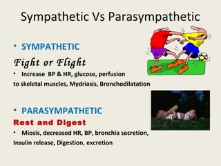 SympatheticVs Parasympathetic
• SYMPATHETIC
Fight or Flight
• Increase BP & HR, glucose, perfusion
to skeletal muscles, Mydriasis, Bronchodilatation
• PARASYMPATHETIC
Rest and Digest
• Miosis, decreased HR, BP, bronchia secretion,
Insulin release, Digestion, excretion
 