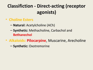 Classifiction - Direct-acting (receptor agonists)
• Choline Esters
• Natural: Acetylcholine (ACh)
• Synthetic: Methacholine, Carbachol and Bethanechol
• Alkaloids: Pilocarpine, Muscarine, Arecholine
• Synthetic: Oxotremorine
 
