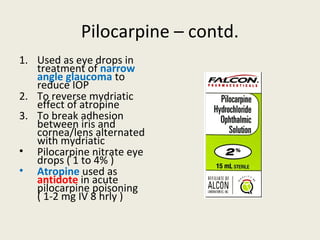 Pilocarpine – contd.
1. Used as eye drops in treatment of
narrow angle glaucoma to reduce IOP
2. To reverse mydriatic effect of atropine
3. To break adhesion between iris and
cornea/lens alternated with mydriatic
• Pilocarpine nitrate eye drops ( 1 to 4% )
• Atropine used as antidote in acute
pilocarpine poisoning ( 1-2 mg IV 8 hrly )
 