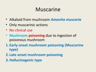 Muscarine
• Alkaloid from mushroom Amanita muscaria
• Only muscarinic actions
• No clinical use
• Mushroom poisoning due to ingestion of poisonous mushroom
1.Early onset mushroom poisoning (Muscarine type)
2.Late onset mushroom poisoning
3.Hallucinogenic type
 