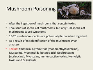 Mushroom Poisoning
• After the ingestion of mushrooms that contain toxins
• Thousands of species of mushrooms, but only 100 species of mushrooms
cause symptoms
• 15-20 mushroom species are potentially lethal when ingested
• As a result of misidentification of the mushroom by an amateur
• Toxins: Amatoxin, Gyromitrins (monomethylhydrazine), Muscarine,
Muscimol & ibotenic acid, Nephrotoxins (norleucine), Myotoxins,
Immunoactive toxins, Hemolytic toxins and GI irritants
 
