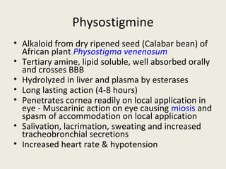 Physostigmine
• Alkaloid from dry ripened seed (Calabar bean) of African plant Physostigma
venenosum
• Tertiary amine, lipid soluble, well absorbed orally and crosses BBB
• Hydrolyzed in liver and plasma by esterases
• Long lasting action (4-8 hours)
• Penetrates cornea readily on local application in eye - Muscarinic action on
eye causing miosis and spasm of accommodation on local application
• Salivation, lacrimation, sweating and increased tracheobronchial secretions
• Increased heart rate & hypotension
 