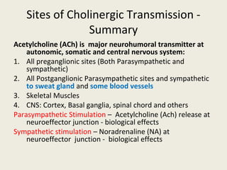 Sites of CholinergicTransmission - Summary
Acetylcholine (ACh) is major neurohumoral transmitter at autonomic, somatic and
central nervous system:
1. All preganglionic sites (Both Parasympathetic and sympathetic)
2. All Postganglionic Parasympathetic sites and sympathetic to sweat gland and some
blood vessels
3. Skeletal Muscles
4. CNS: Cortex, Basal ganglia, spinal chord and others
Parasympathetic Stimulation – Acetylcholine (Ach) release at neuroeffector junction -
biological effects
Sympathetic stimulation – Noradrenaline (NA) at neuroeffector junction - biological effects
 