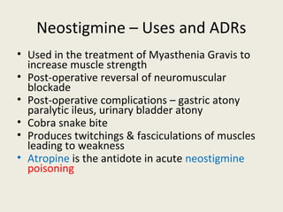 Neostigmine – Uses and ADRs
• Used in the treatment of Myasthenia Gravis to increase muscle strength
• Post-operative reversal of neuromuscular blockade
• Post-operative complications – gastric atony paralytic ileus, urinary bladder
atony
• Cobra snake bite
• Produces twitchings & fasciculations of muscles leading to weakness
• Atropine is the antidote in acute neostigmine poisoning
 