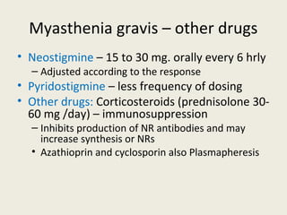 Myasthenia gravis – other drugs
• Neostigmine – 15 to 30 mg. orally every 6 hrly
• Adjusted according to the response
• Pyridostigmine – less frequency of dosing
• Other drugs: Corticosteroids (prednisolone 30-60 mg /day) –
immunosuppression
• Inhibits production of NR antibodies and may increase synthesis or NRs
• Azathioprin and cyclosporin also Plasmapheresis
 