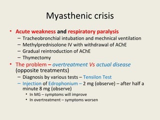 Myasthenic crisis
• Acute weakness and respiratory paralysis
– Tracheobronchial intubation and mechnical ventilation
– Methylprednisolone IV with withdrawal of AChE
– Gradual reintroduction of AChE
– Thymectomy
• The problem – overtreatmentVs actual disease (opposite treatments)
– Diagnosis by various tests – TensilonTest
– Injection of Edrophonium – 2 mg (observe) – after half a minute 8 mg (observe)
• In MG – symptoms will improve
• In overtreatment – symptoms worsen
 