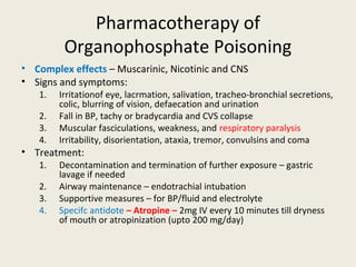 Pharmacotherapy of Organophosphate
Poisoning
• Complex effects – Muscarinic, Nicotinic and CNS
• Signs and symptoms:
1. Irritationof eye, lacrmation, salivation, tracheo-bronchial secretions, colic, blurring of vision,
defaecation and urination
2. Fall in BP, tachy or bradycardia and CVS collapse
3. Muscular fasciculations, weakness, and respiratory paralysis
4. Irritability, disorientation, ataxia, tremor, convulsins and coma
• Treatment:
1. Decontamination and termination of further exposure – gastric lavage if needed
2. Airway maintenance – endotrachial intubation
3. Supportive measures – for BP/fluid and electrolyte
4. Specifc antidote – Atropine – 2mg IV every 10 minutes till dryness of mouth or atropinization (upto
200 mg/day)
 