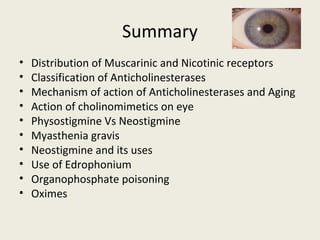 Summary
• Distribution of Muscarinic and Nicotinic receptors
• Classification of Anticholinesterases
• Mechanism of action of Anticholinesterases and Aging
• Action of cholinomimetics on eye
• PhysostigmineVs Neostigmine
• Myasthenia gravis
• Neostigmine and its uses
• Use of Edrophonium
• Organophosphate poisoning
• Oximes
 