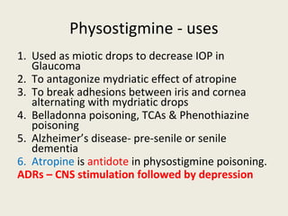 Physostigmine - uses
1. Used as miotic drops to decrease IOP in Glaucoma
2. To antagonize mydriatic effect of atropine
3. ...