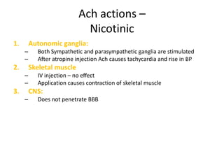 Ach actions –
Nicotinic
1. Autonomic ganglia:
– Both Sympathetic and parasympathetic ganglia are stimulated
– After atropine injection Ach causes tachycardia and rise in BP
2. Skeletal muscle
– IV injection – no effect
– Application causes contraction of skeletal muscle
3. CNS:
– Does not penetrate BBB
 