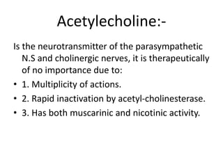 Acetylecholine:-
Is the neurotransmitter of the parasympathetic
N.S and cholinergic nerves, it is therapeutically
of no importance due to:
• 1. Multiplicity of actions.
• 2. Rapid inactivation by acetyl-cholinesterase.
• 3. Has both muscarinic and nicotinic activity.
 