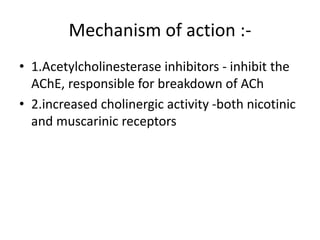 Mechanism of action :-
• 1.Acetylcholinesterase inhibitors - inhibit the
AChE, responsible for breakdown of ACh
• 2.increased cholinergic activity -both nicotinic
and muscarinic receptors
 