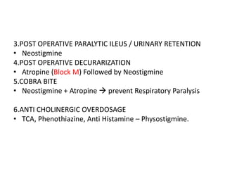 3.POST OPERATIVE PARALYTIC ILEUS / URINARY RETENTION
• Neostigmine
4.POST OPERATIVE DECURARIZATION
• Atropine (Block M) Followed by Neostigmine
5.COBRA BITE
• Neostigmine + Atropine  prevent Respiratory Paralysis
6.ANTI CHOLINERGIC OVERDOSAGE
• TCA, Phenothiazine, Anti Histamine – Physostigmine.
 