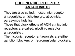 CHOLINERGIC RECEPTOR
ANTAGONISTS
They are also called, muscarinic receptor
antagonists, anticholinergic, atropinics,
parasympatholytics.
Those that block effects of ACH at nicotinic
receptors are called: nicotinic receptor
antagonists .
The nicotinic receptor antagonists are either
ganglion blockers or neuromuscular blockers.
 