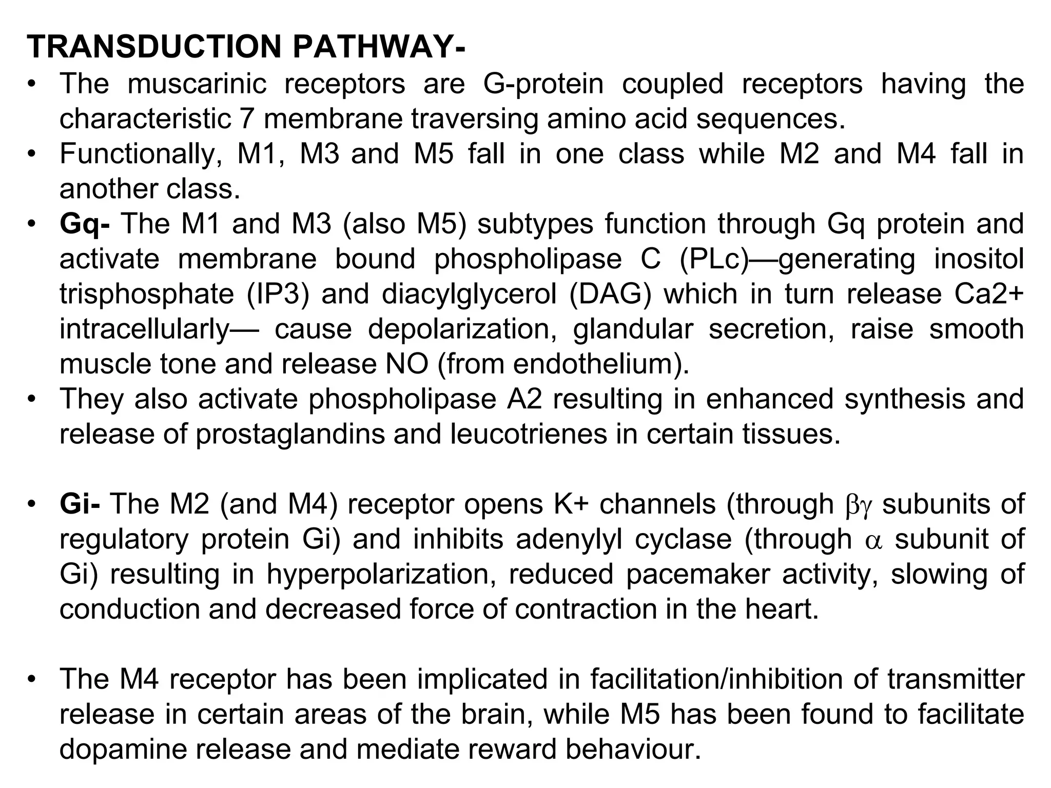 TRANSDUCTION PATHWAY-
• The muscarinic receptors are G-protein coupled receptors having the
characteristic 7 membrane traversing amino acid sequences.
• Functionally, M1, M3 and M5 fall in one class while M2 and M4 fall in
another class.
• Gq- The M1 and M3 (also M5) subtypes function through Gq protein and
activate membrane bound phospholipase C (PLc)—generating inositol
trisphosphate (IP3) and diacylglycerol (DAG) which in turn release Ca2+
intracellularly— cause depolarization, glandular secretion, raise smooth
muscle tone and release NO (from endothelium).
• They also activate phospholipase A2 resulting in enhanced synthesis and
release of prostaglandins and leucotrienes in certain tissues.
• Gi- The M2 (and M4) receptor opens K+ channels (through  subunits of
regulatory protein Gi) and inhibits adenylyl cyclase (through  subunit of
Gi) resulting in hyperpolarization, reduced pacemaker activity, slowing of
conduction and decreased force of contraction in the heart.
• The M4 receptor has been implicated in facilitation/inhibition of transmitter
release in certain areas of the brain, while M5 has been found to facilitate
dopamine release and mediate reward behaviour.
 