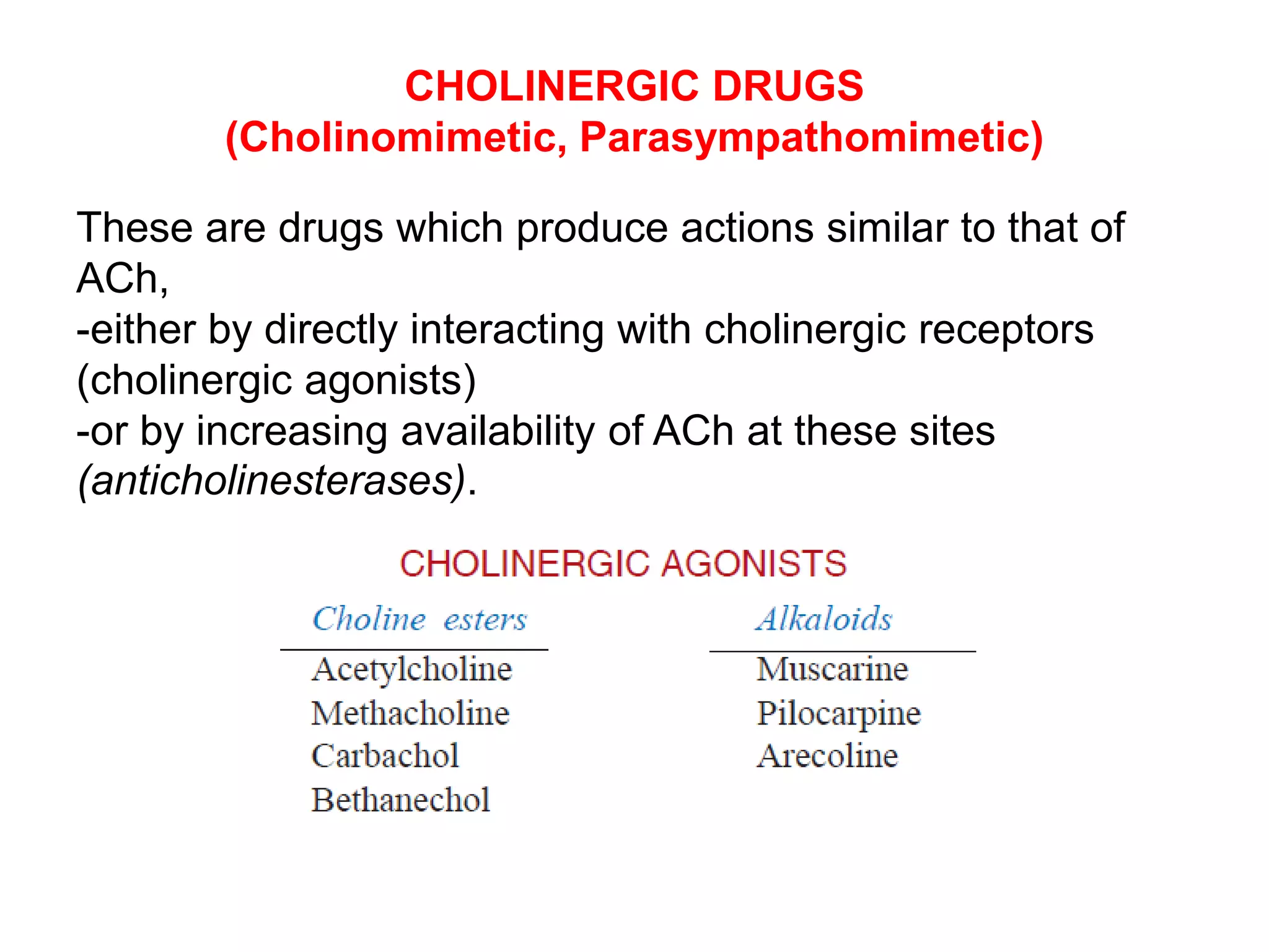 CHOLINERGIC DRUGS
(Cholinomimetic, Parasympathomimetic)
These are drugs which produce actions similar to that of
ACh,
-either by directly interacting with cholinergic receptors
(cholinergic agonists)
-or by increasing availability of ACh at these sites
(anticholinesterases).
 