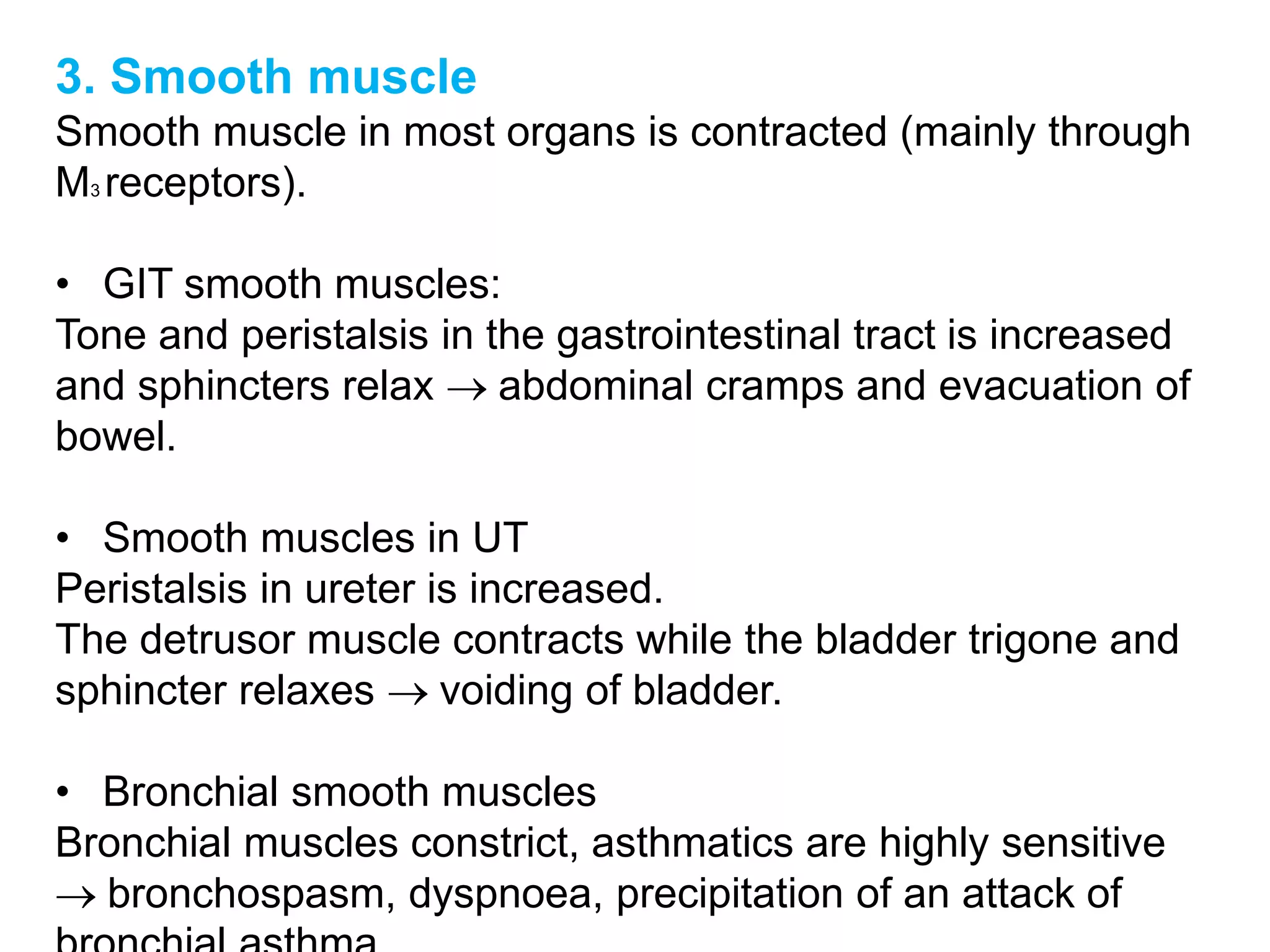 3. Smooth muscle
Smooth muscle in most organs is contracted (mainly through
M3 receptors).
• GIT smooth muscles:
Tone and peristalsis in the gastrointestinal tract is increased
and sphincters relax  abdominal cramps and evacuation of
bowel.
• Smooth muscles in UT
Peristalsis in ureter is increased.
The detrusor muscle contracts while the bladder trigone and
sphincter relaxes  voiding of bladder.
• Bronchial smooth muscles
Bronchial muscles constrict, asthmatics are highly sensitive
 bronchospasm, dyspnoea, precipitation of an attack of
 