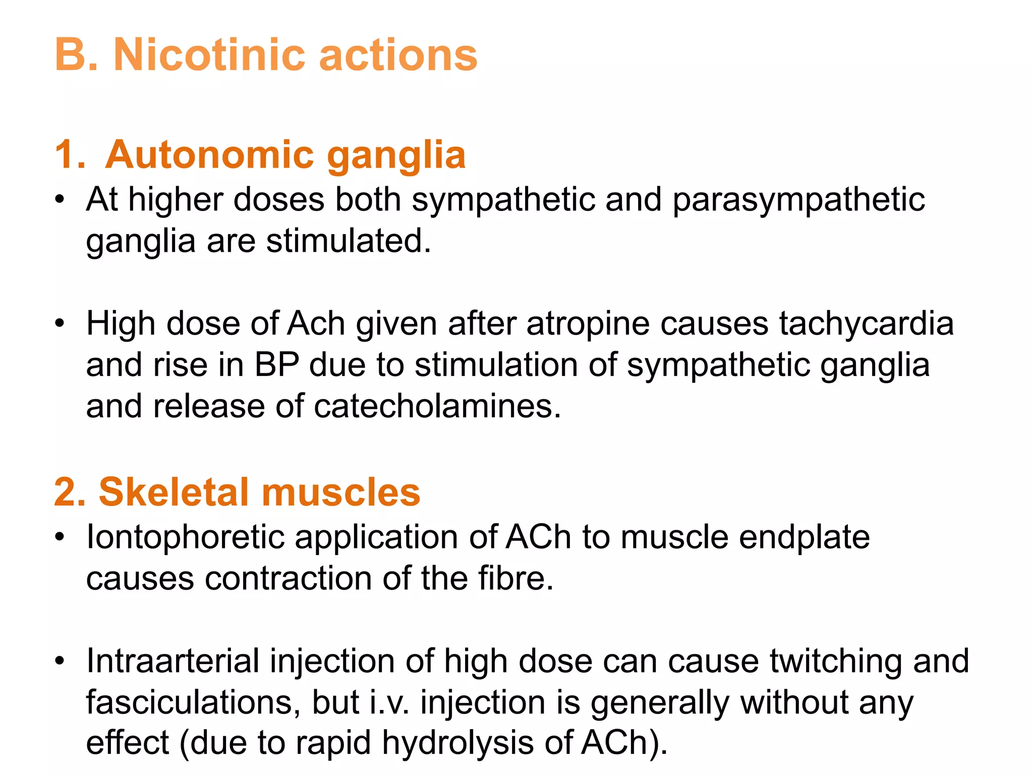 B. Nicotinic actions
1. Autonomic ganglia
• At higher doses both sympathetic and parasympathetic
ganglia are stimulated.
• High dose of Ach given after atropine causes tachycardia
and rise in BP due to stimulation of sympathetic ganglia
and release of catecholamines.
2. Skeletal muscles
• Iontophoretic application of ACh to muscle endplate
causes contraction of the fibre.
• Intraarterial injection of high dose can cause twitching and
fasciculations, but i.v. injection is generally without any
effect (due to rapid hydrolysis of ACh).
 