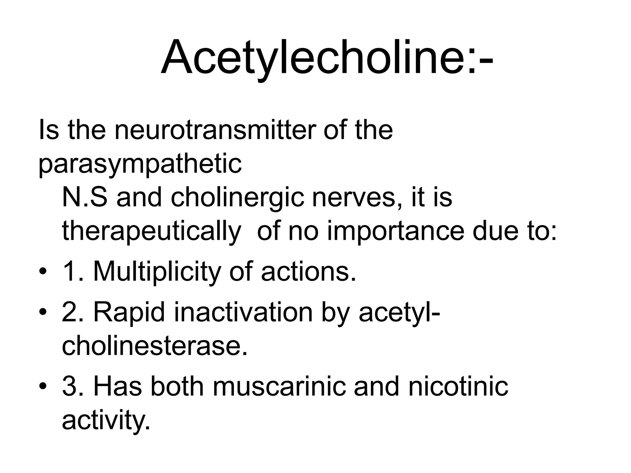 Acetylecholine:-
Is the neurotransmitter of the
parasympathetic
N.S and cholinergic nerves, it is
therapeutically of no importance due to:
• 1. Multiplicity of actions.
• 2. Rapid inactivation by acetyl-
cholinesterase.
• 3. Has both muscarinic and nicotinic
activity.
 
