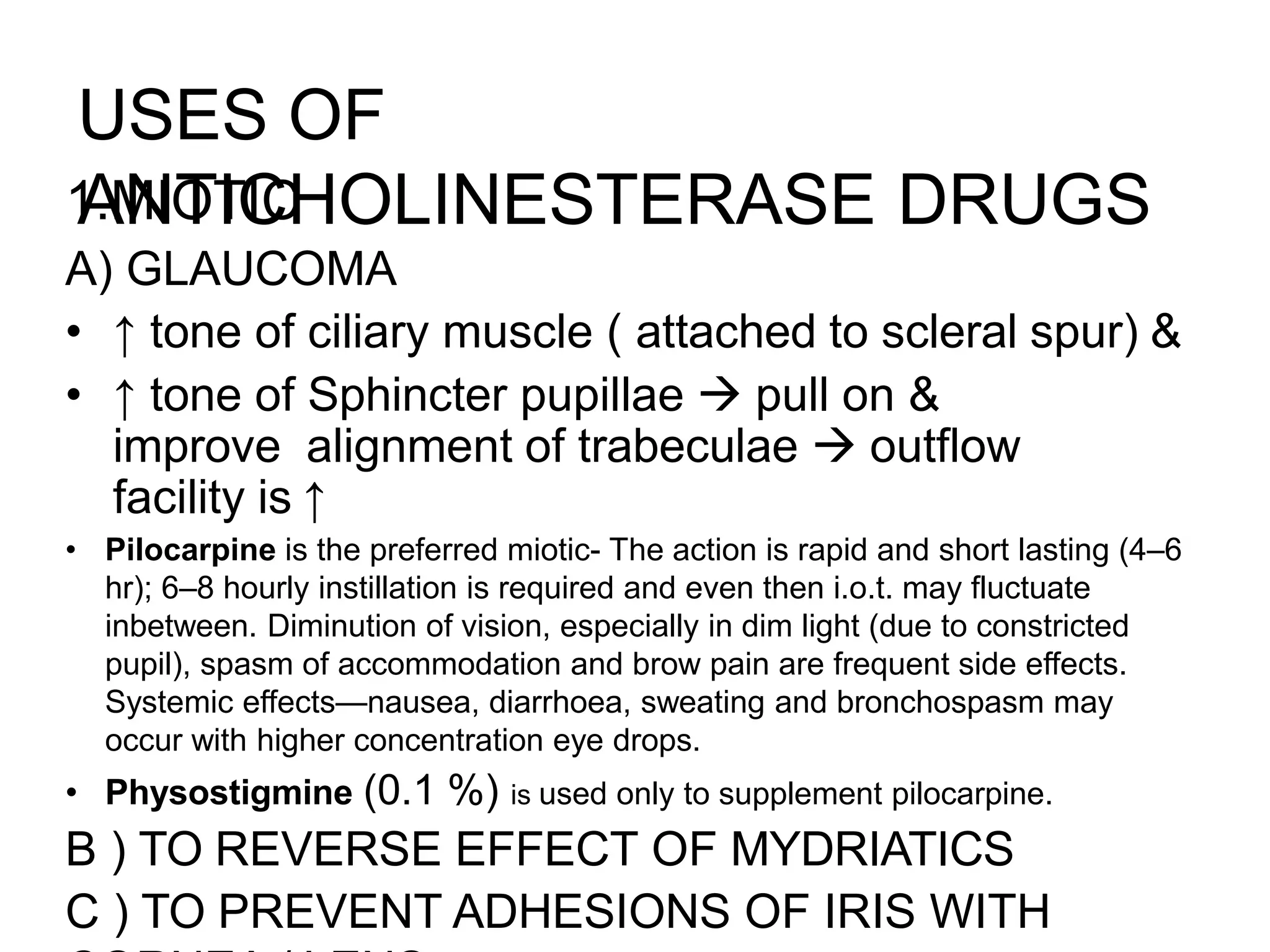 USES OF
ANTICHOLINESTERASE DRUGS
1.MIOTIC
A) GLAUCOMA
• ↑ tone of ciliary muscle ( attached to scleral spur) &
• ↑ tone of Sphincter pupillae  pull on &
improve alignment of trabeculae  outflow
facility is ↑
• Pilocarpine is the preferred miotic- The action is rapid and short lasting (4–6
hr); 6–8 hourly instillation is required and even then i.o.t. may fluctuate
inbetween. Diminution of vision, especially in dim light (due to constricted
pupil), spasm of accommodation and brow pain are frequent side effects.
Systemic effects—nausea, diarrhoea, sweating and bronchospasm may
occur with higher concentration eye drops.
• Physostigmine (0.1 %) is used only to supplement pilocarpine.
B ) TO REVERSE EFFECT OF MYDRIATICS
C ) TO PREVENT ADHESIONS OF IRIS WITH
 