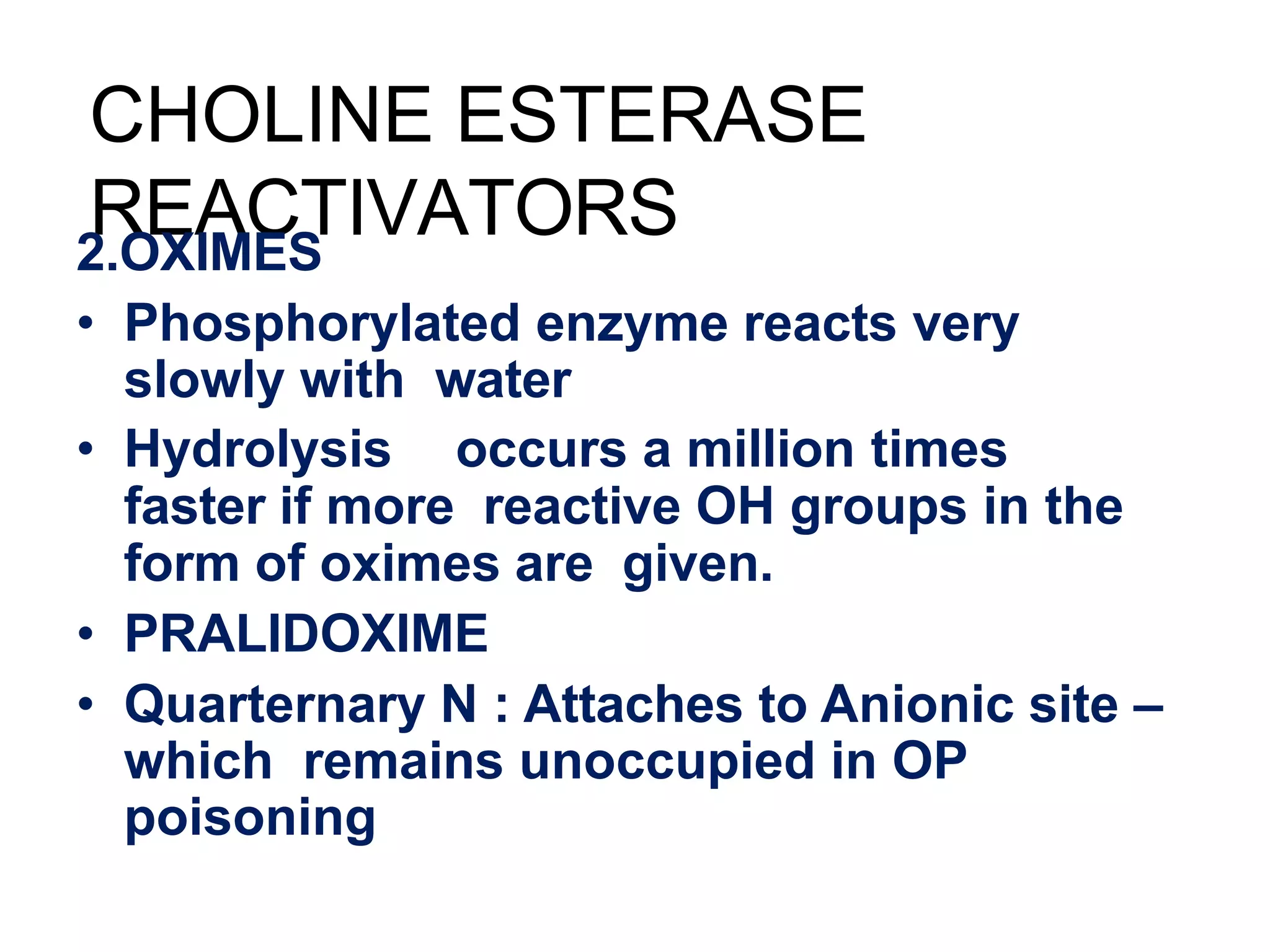 CHOLINE ESTERASE
REACTIVATORS
2.OXIMES
• Phosphorylated enzyme reacts very
slowly with water
• Hydrolysis occurs a million times
faster if more reactive OH groups in the
form of oximes are given.
• PRALIDOXIME
• Quarternary N : Attaches to Anionic site –
which remains unoccupied in OP
poisoning
 